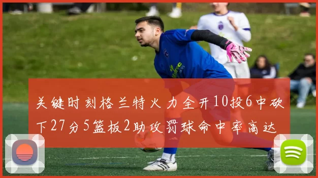 关键时刻格兰特火力全开10投6中砍下27分5篮板2助攻罚球命中率高达857