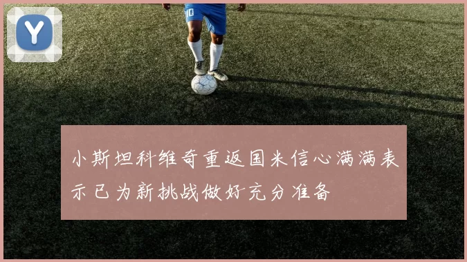 小斯坦科维奇重返国米信心满满表示已为新挑战做好充分准备