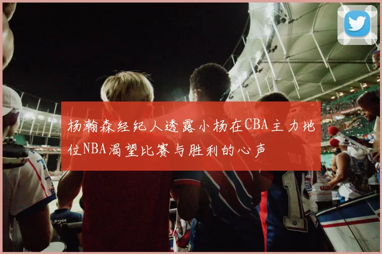杨瀚森经纪人透露小杨在CBA主力地位NBA渴望比赛与胜利的心声
