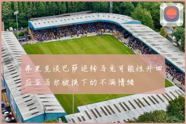 弗里克谈巴萨逆转马竞可能性并回应亚马尔被换下的不满情绪