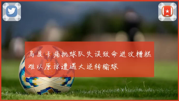 乌度卡痛批球队失误致命进攻糟糕难以原谅遭遇大逆转输球