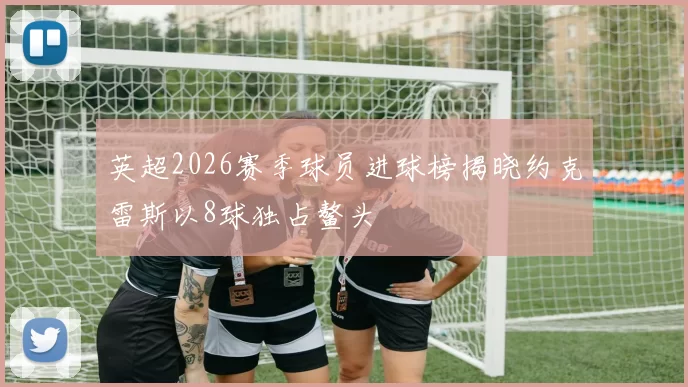 英超2026赛季球员进球榜揭晓约克雷斯以8球独占鳌头
