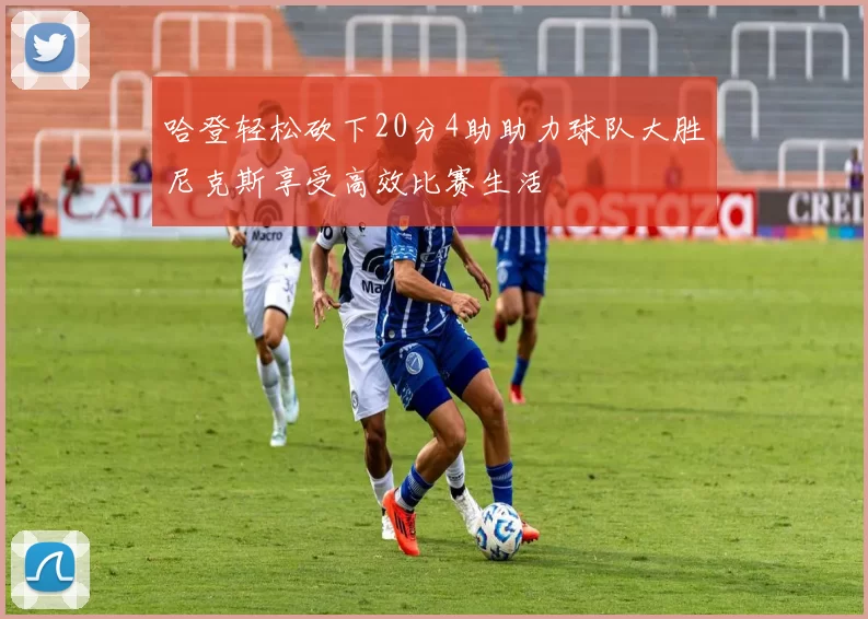 哈登轻松砍下20分4助助力球队大胜尼克斯享受高效比赛生活