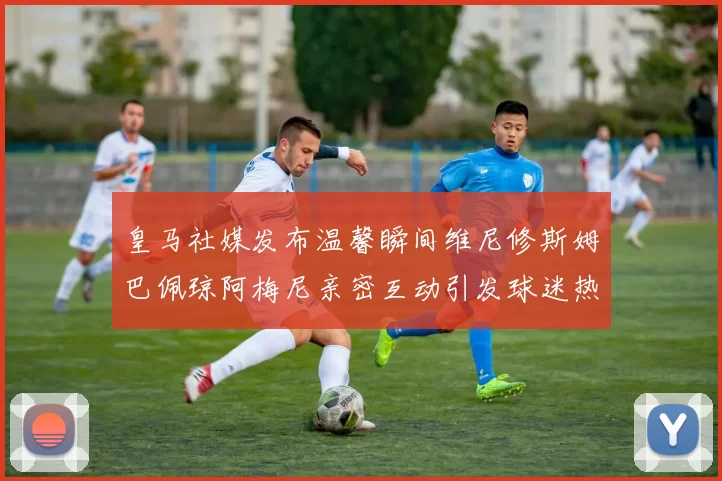 皇马社媒发布温馨瞬间维尼修斯姆巴佩琼阿梅尼亲密互动引发球迷热议