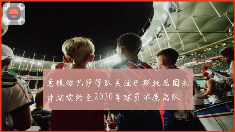 意媒称巴萨等队关注巴斯托尼国米计划续约至2030年球员不愿离队