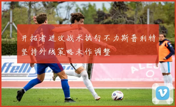 开拓者进攻战术执行不力斯普利特坚持外线策略未作调整