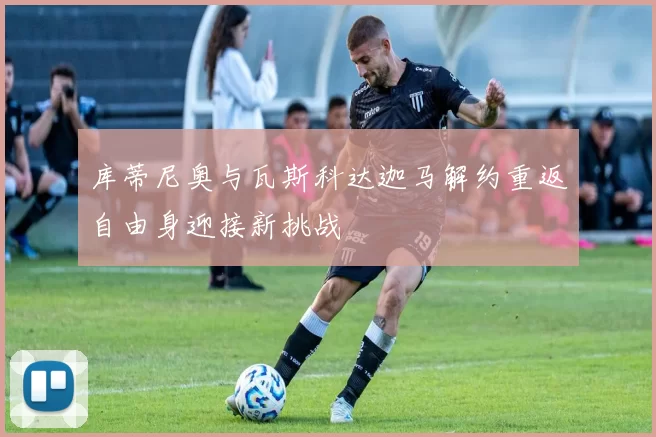 库蒂尼奥与瓦斯科达迦马解约重返自由身迎接新挑战